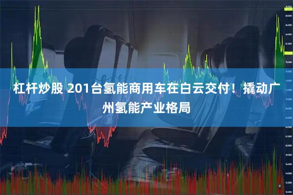 杠杆炒股 201台氢能商用车在白云交付！撬动广州氢能产业格局