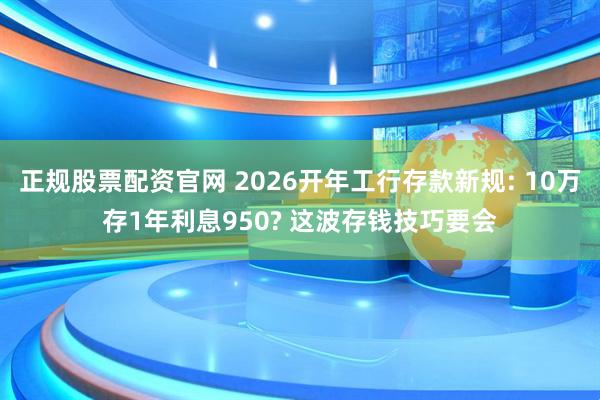 正规股票配资官网 2026开年工行存款新规: 10万存1年利息950? 这波存钱技巧要会