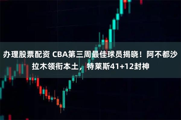 办理股票配资 CBA第三周最佳球员揭晓！阿不都沙拉木领衔本土，特莱斯41+12封神