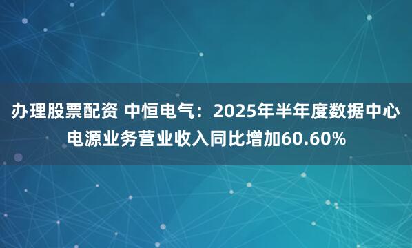 办理股票配资 中恒电气：2025年半年度数据中心电源业务营业收入同比增加60.60%