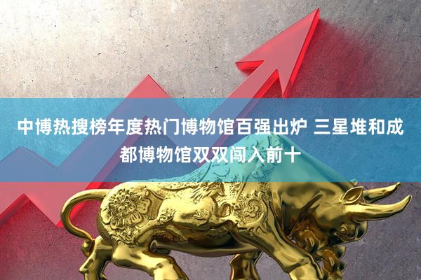 中博热搜榜年度热门博物馆百强出炉 三星堆和成都博物馆双双闯入前十