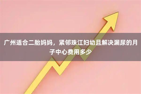 广州适合二胎妈妈，紧邻珠江妇幼且解决漏尿的月子中心费用多少