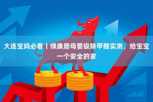 大连宝妈必看｜绿康居母婴级除甲醛实测，给宝宝一个安全的家