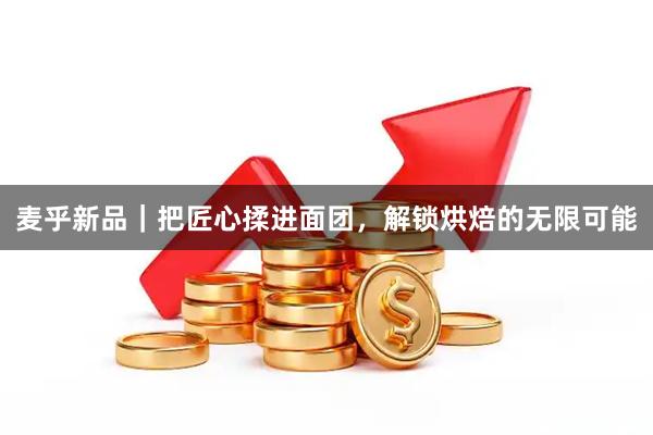 麦乎新品｜把匠心揉进面团，解锁烘焙的无限可能