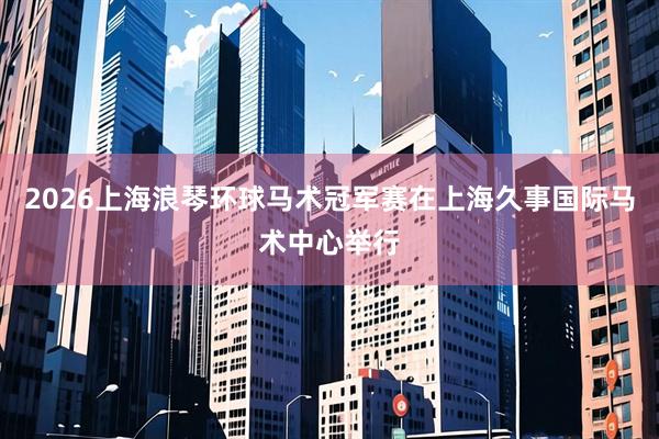 2026上海浪琴环球马术冠军赛在上海久事国际马术中心举行