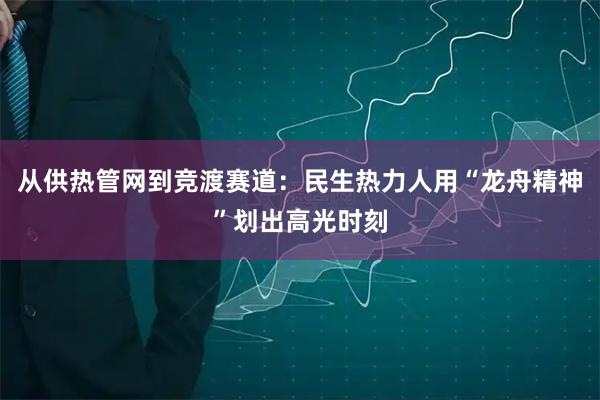 从供热管网到竞渡赛道：民生热力人用“龙舟精神”划出高光时刻