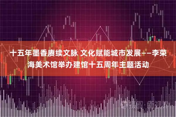 十五年墨香赓续文脉 文化赋能城市发展——李荣海美术馆举办建馆十五周年主题活动