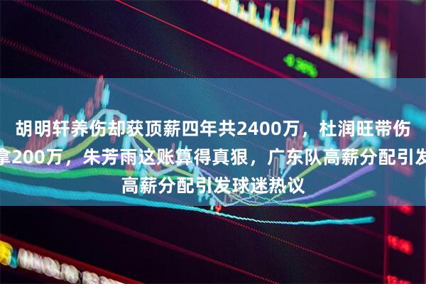 胡明轩养伤却获顶薪四年共2400万，杜润旺带伤出战却仅拿200万，朱芳雨这账算得真狠，广东队高薪分配引发球迷热议
