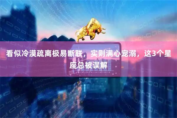 看似冷漠疏离极易断联,实则满心宠溺,这3个星座总被误解