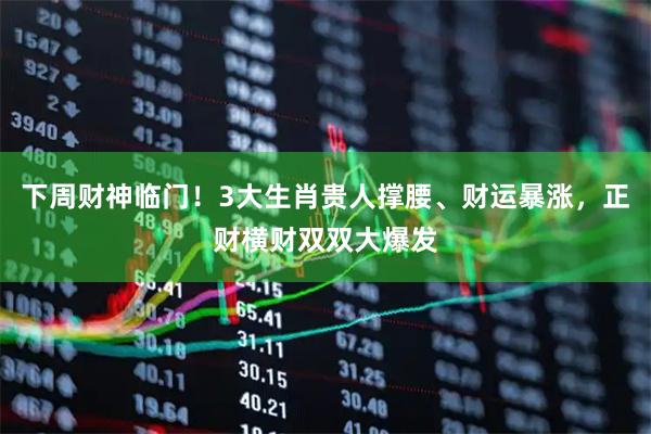 下周财神临门！3大生肖贵人撑腰、财运暴涨，正财横财双双大爆发