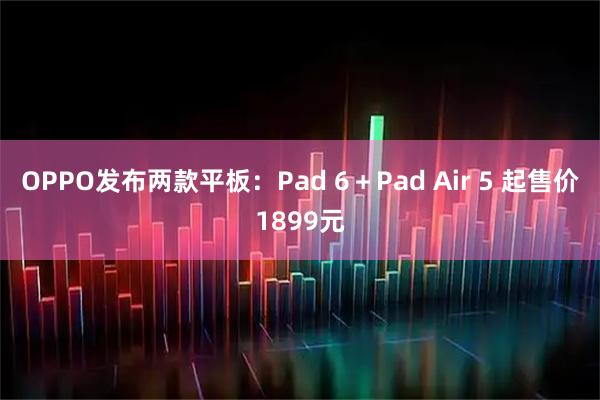 OPPO发布两款平板:Pad 6+Pad Air 5 起售价1899元