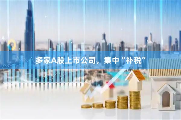 多家A股上市公司，集中“补税”