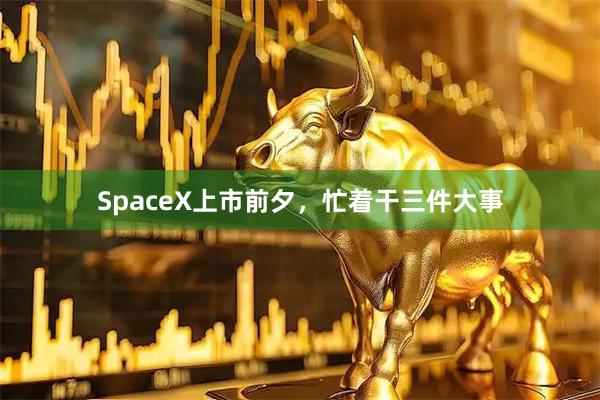 SpaceX上市前夕,忙着干三件大事