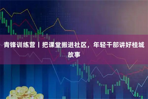 青锋训练营丨把课堂搬进社区，年轻干部讲好桂城故事