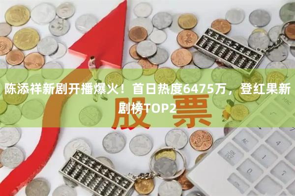 陈添祥新剧开播爆火！首日热度6475万，登红果新剧榜TOP2