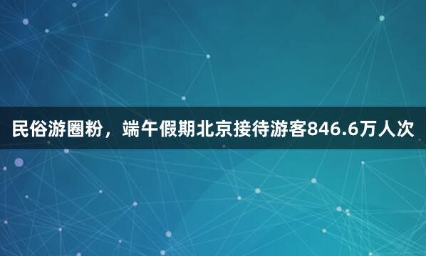 民俗游圈粉，端午假期北京接待游客846.6万人次