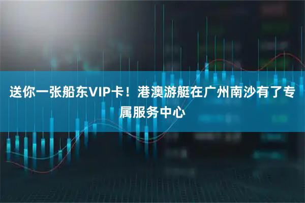 送你一张船东VIP卡！港澳游艇在广州南沙有了专属服务中心