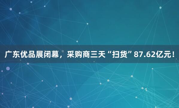广东优品展闭幕，采购商三天“扫货”87.62亿元！