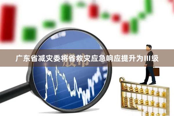 广东省减灾委将省救灾应急响应提升为Ⅲ级