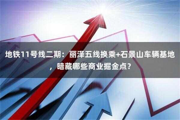 地铁11号线二期：丽泽五线换乘+石景山车辆基地，暗藏哪些商业掘金点？