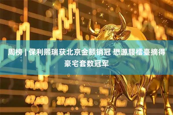 周榜 | 保利熙瑞获北京金额销冠 懋源騴橒臺摘得豪宅套数冠军