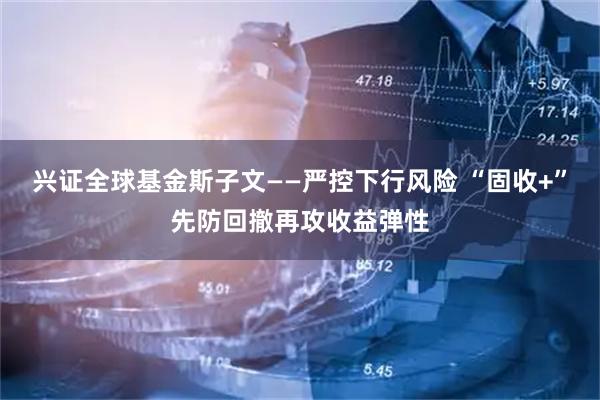 兴证全球基金斯子文——严控下行风险 “固收+”先防回撤再攻收益弹性