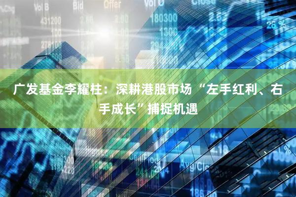 广发基金李耀柱：深耕港股市场 “左手红利、右手成长”捕捉机遇